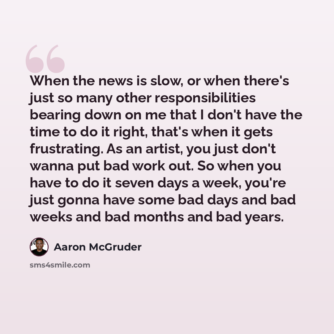 “When the news is slow, or when there's just so many other responsibilities bearing down on me that I don't have the time to do it right, that's when it gets frustrating. As an artist, you just don't wanna put bad work out. So when you have to do it seven days a week, you're just gonna have some…” quote by Aaron McGruder