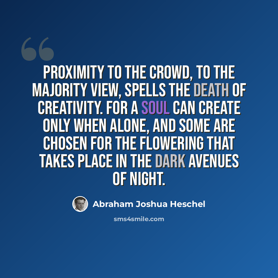 “Proximity to the crowd, to the majority view, spells the death of creativity. For a soul can create only when alone, and some are chosen for the flowering that takes place in the dark avenues of night.” quote by Abraham Joshua Heschel