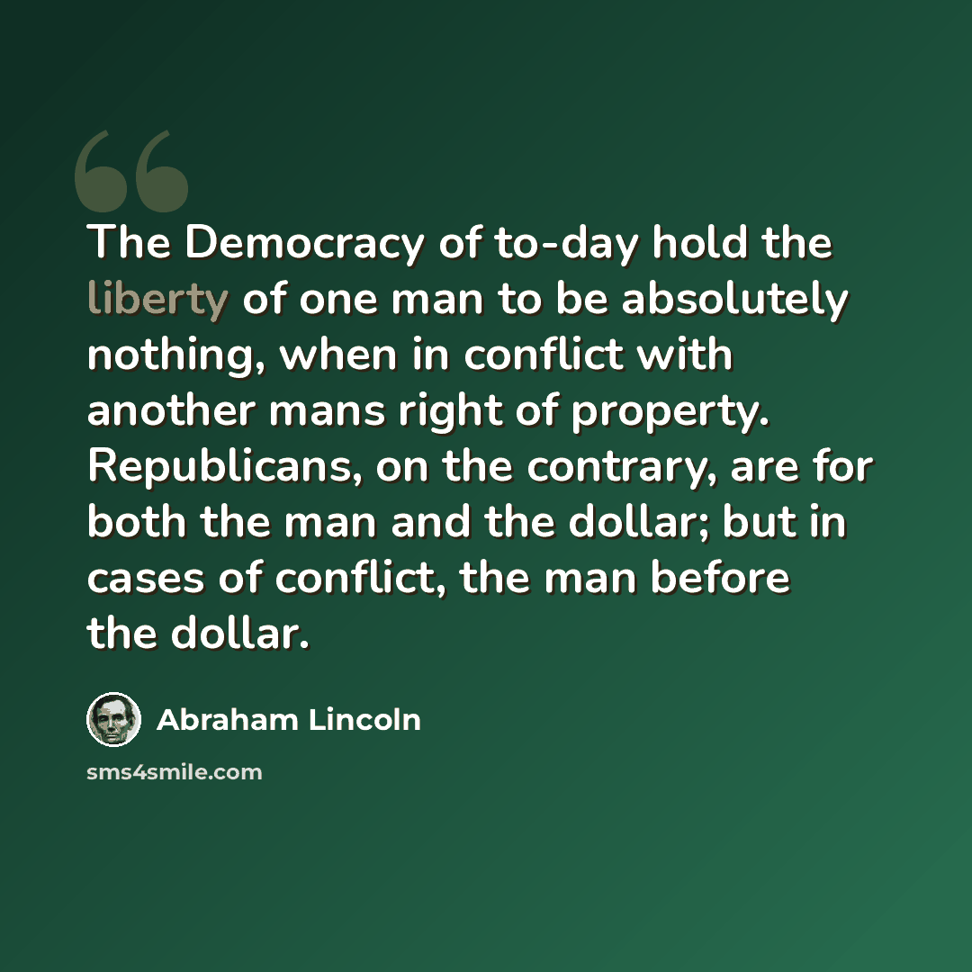 “The Democracy of to-day hold the liberty of one man to be absolutely nothing, when in conflict with another mans right of property. Republicans, on the contrary, are for both the man and the dollar; but in cases of conflict, the man before the dollar.” quote by Abraham Lincoln