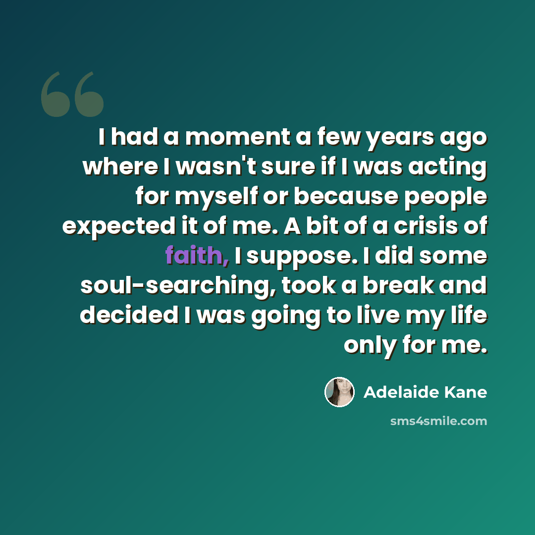 “I had a moment a few years ago where I wasn't sure if I was acting for myself or because people expected it of me. A bit of a crisis of faith, I suppose. I did some soul-searching, took a break and decided I was going to live my life only for me.” quote by Adelaide Kane