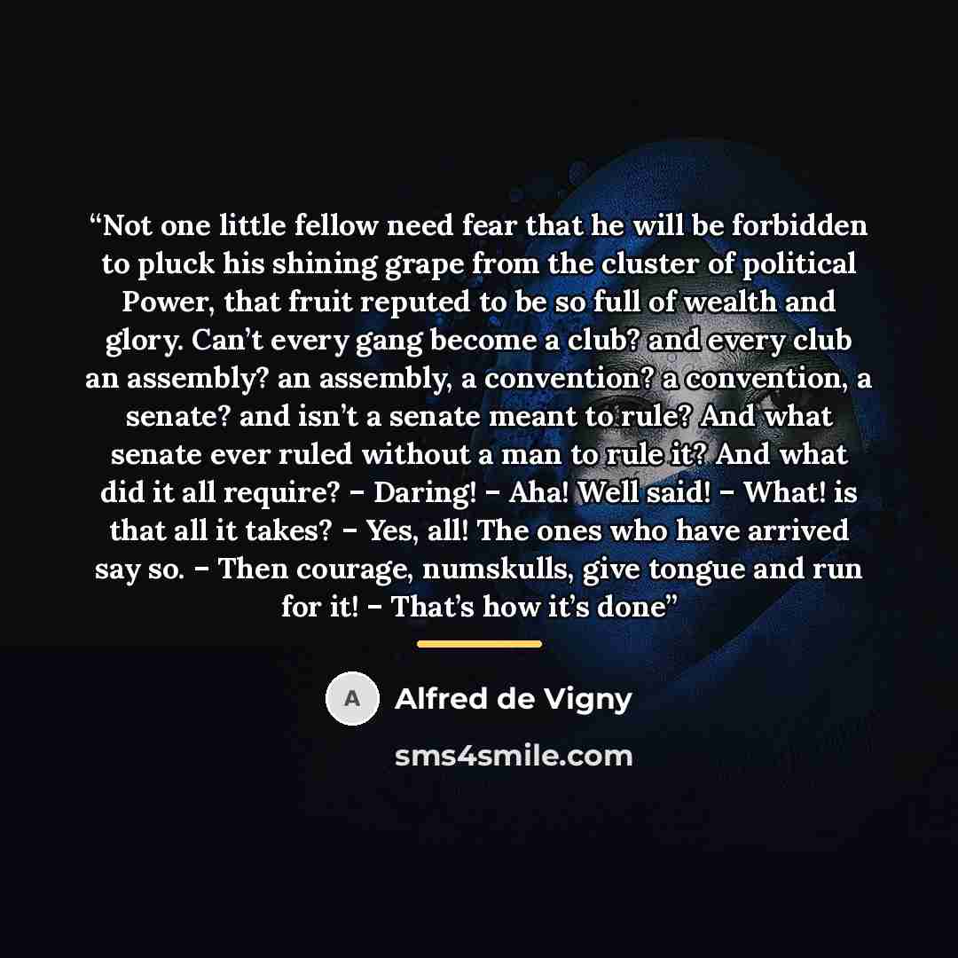 “Not one little fellow need fear that he will be forbidden to pluck his shining grape from the cluster of political Power, that fruit reputed to be so full of wealth and glory. Can’t every gang become a club? and every club an assembly? an assembly, a convention? a convention, a senate? and isn’t a…” quote by Alfred de Vigny