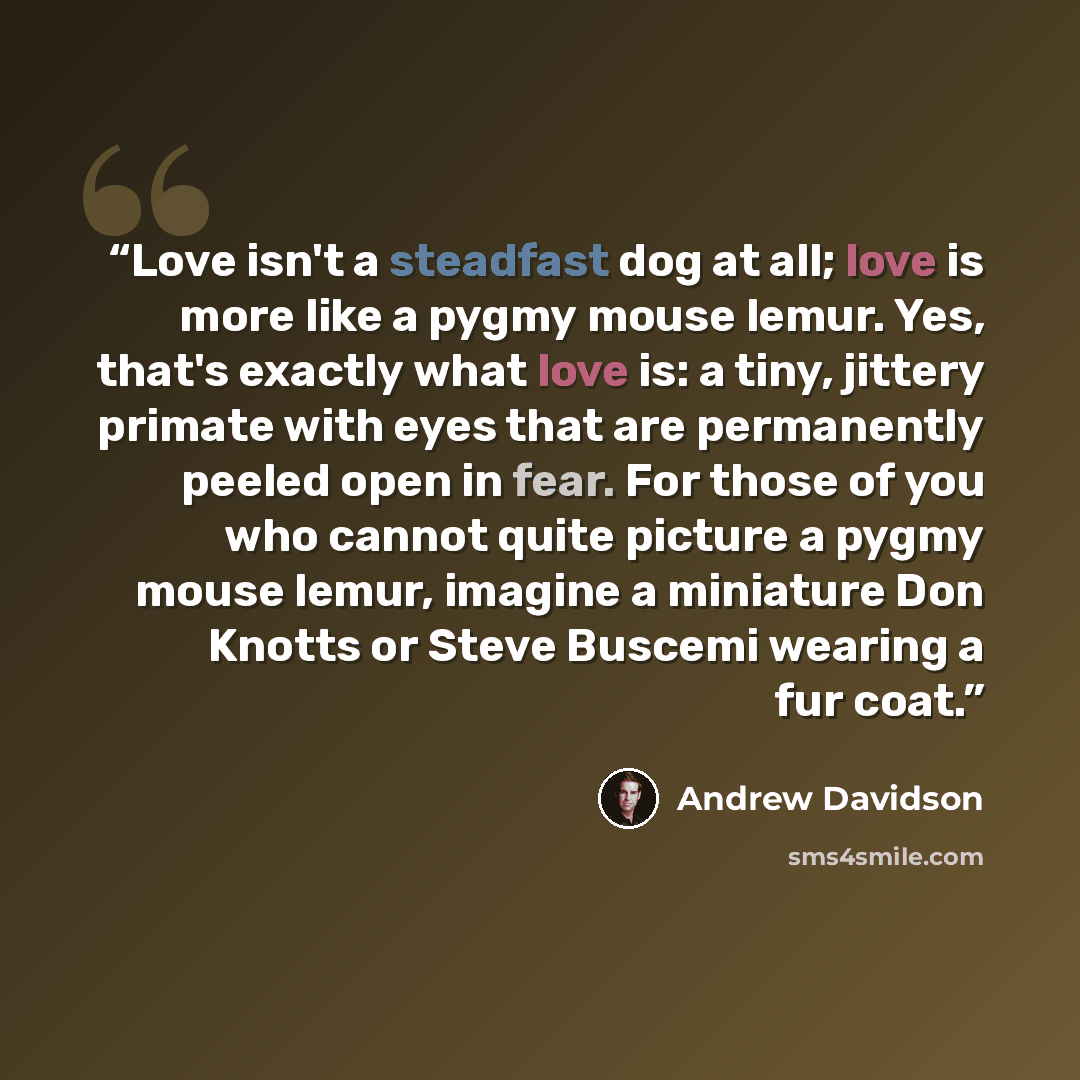 “Love isn't a steadfast dog at all; love is more like a pygmy mouse lemur. Yes, that's exactly what love is: a tiny, jittery primate with eyes that are permanently peeled open in fear. For those of you who cannot quite picture a pygmy mouse lemur, imagine a miniature Don Knotts or Steve Buscemi…” quote by Andrew Davidson