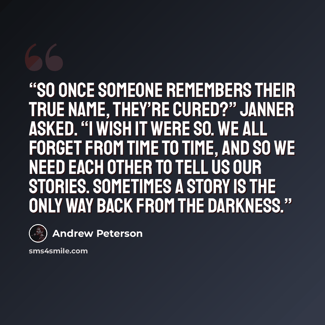 “So once someone remembers their true name, they’re cured?” Janner asked. “I wish it were so. We all forget from time to time, and so we need each other to tell us our stories. Sometimes a story is the only way back from the darkness.” quote by Andrew Peterson