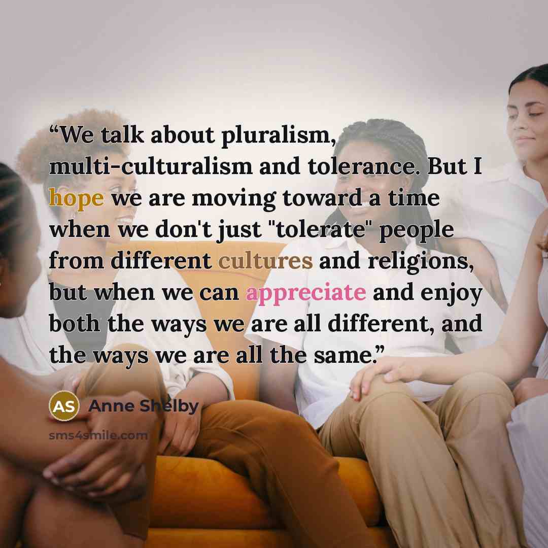 “We talk about pluralism, multi-culturalism and tolerance. But I hope we are moving toward a time when we don't just "tolerate" people from different cultures and religions, but when we can appreciate and enjoy both the ways we are all different, and the ways we are all the same.” quote by Anne Shelby