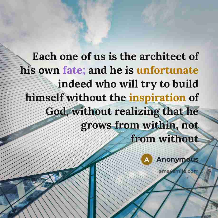 “Each one of us is the architect of his own fate; and he is unfortunate indeed who will try to build himself without the inspiration of God, without realizing that he grows from within, not from without” quote by Anonymous
