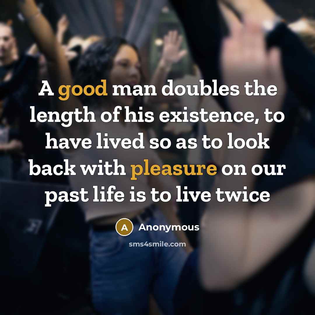 “A good man doubles the length of his existence, to have lived so as to look back with pleasure on our past life is to live twice” quote by Anonymous