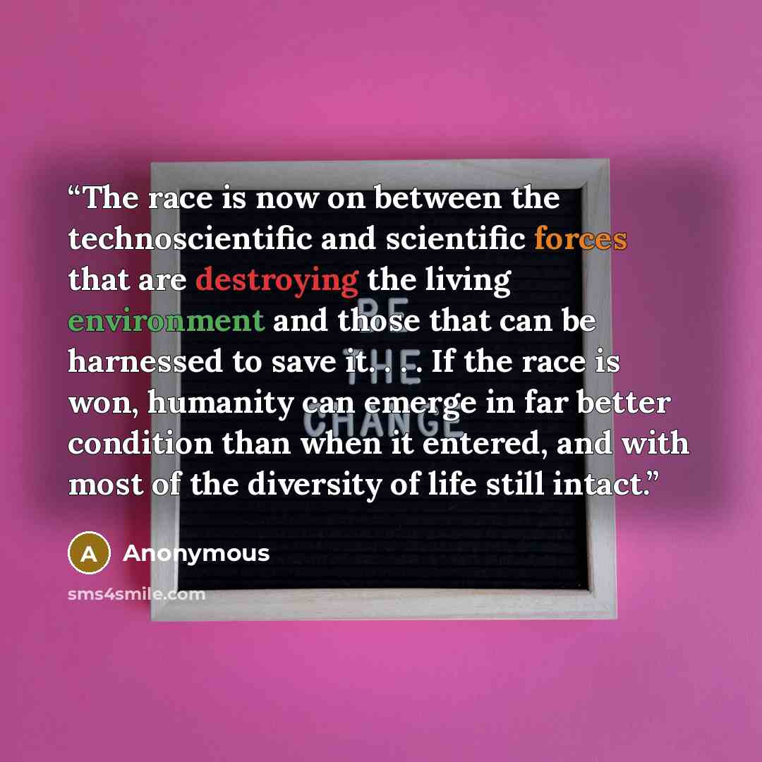 “The race is now on between the technoscientific and scientific forces that are destroying the living environment and those that can be harnessed to save it. . . . If the race is won, humanity can emerge in far better condition than when it entered, and with most of the diversity of life still…” quote by Anonymous