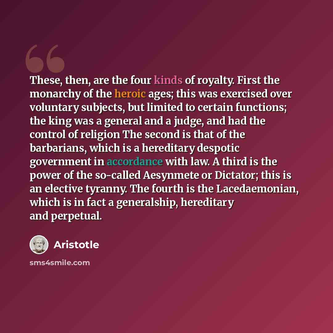 “These, then, are the four kinds of royalty. First the monarchy of the heroic ages; this was exercised over voluntary subjects, but limited to certain functions; the king was a general and a judge, and had the control of religion The second is that of the barbarians, which is a hereditary despotic…” quote by Aristotle
