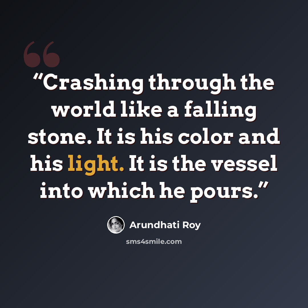 “Crashing through the world like a falling stone. It is his color and his light. It is the vessel into which he pours.” quote by Arundhati Roy