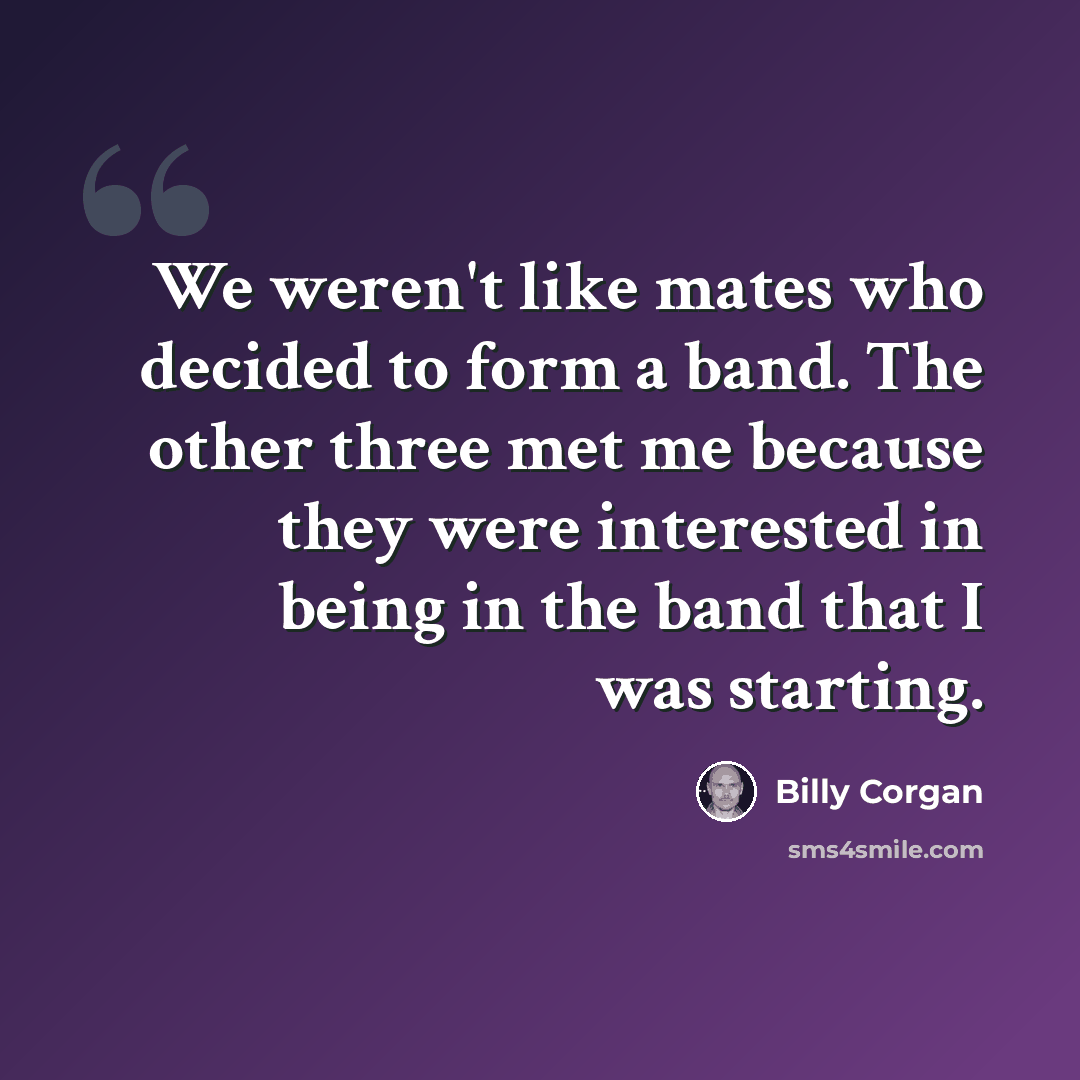 “We weren't like mates who decided to form a band. The other three met me because they were interested in being in the band that I was starting.” quote by Billy Corgan