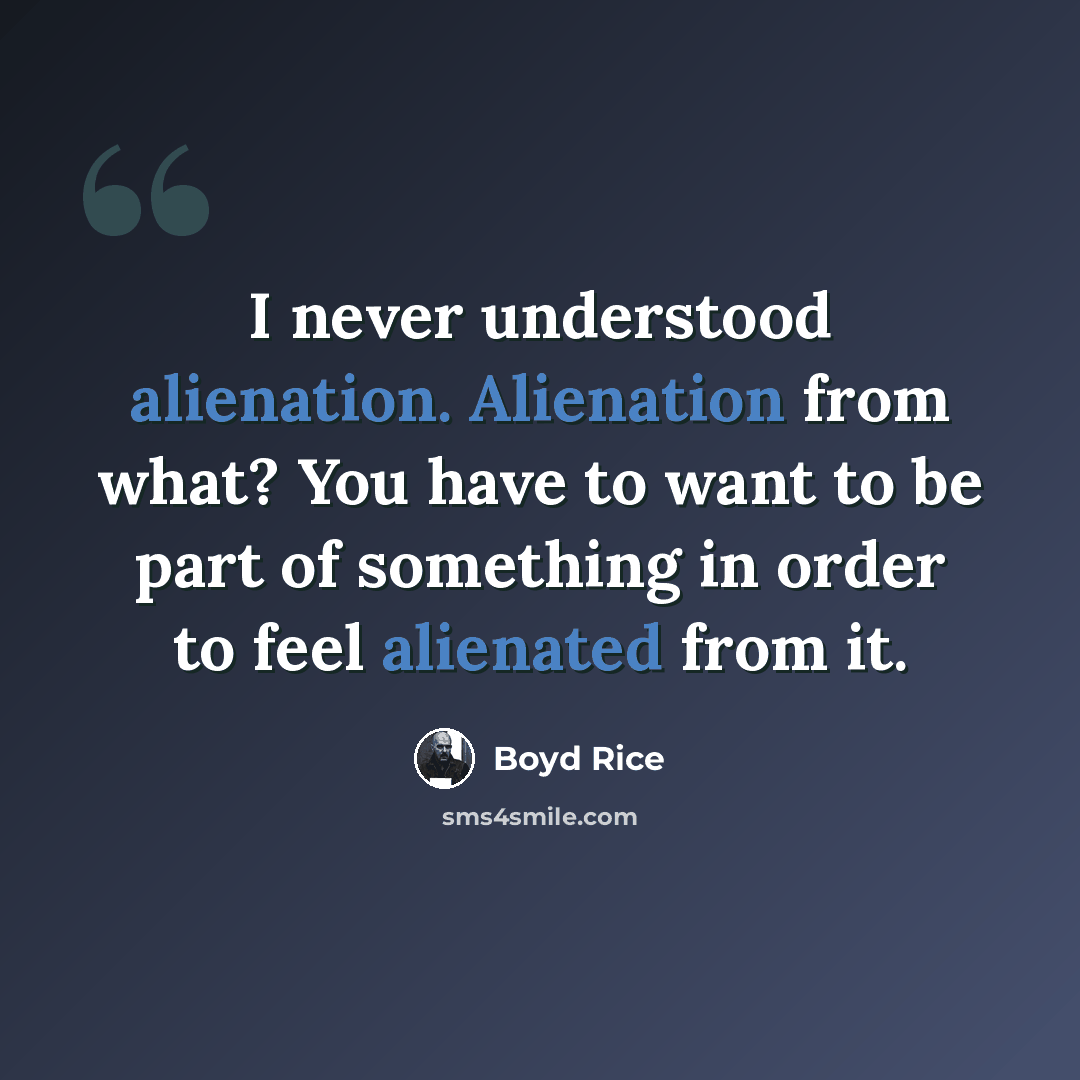 “I never understood alienation. Alienation from what? You have to want to be part of something in order to feel alienated from it.” quote by Boyd Rice