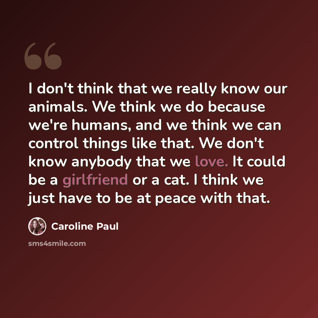 “I don't think that we really know our animals. We think we do because we're humans, and we think we can control things like that. We don't know anybody that we love. It could be a girlfriend or a cat. I think we just have to be at peace with that.” quote by Caroline Paul