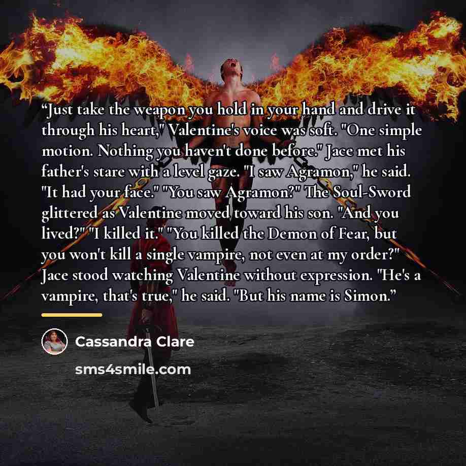 “Just take the weapon you hold in your hand and drive it through his heart," Valentine's voice was soft. "One simple motion. Nothing you haven't done before." Jace met his father's stare with a level gaze. "I saw Agramon," he said. "It had your face." "You saw Agramon?" The Soul-Sword glittered as…” quote by Cassandra Clare