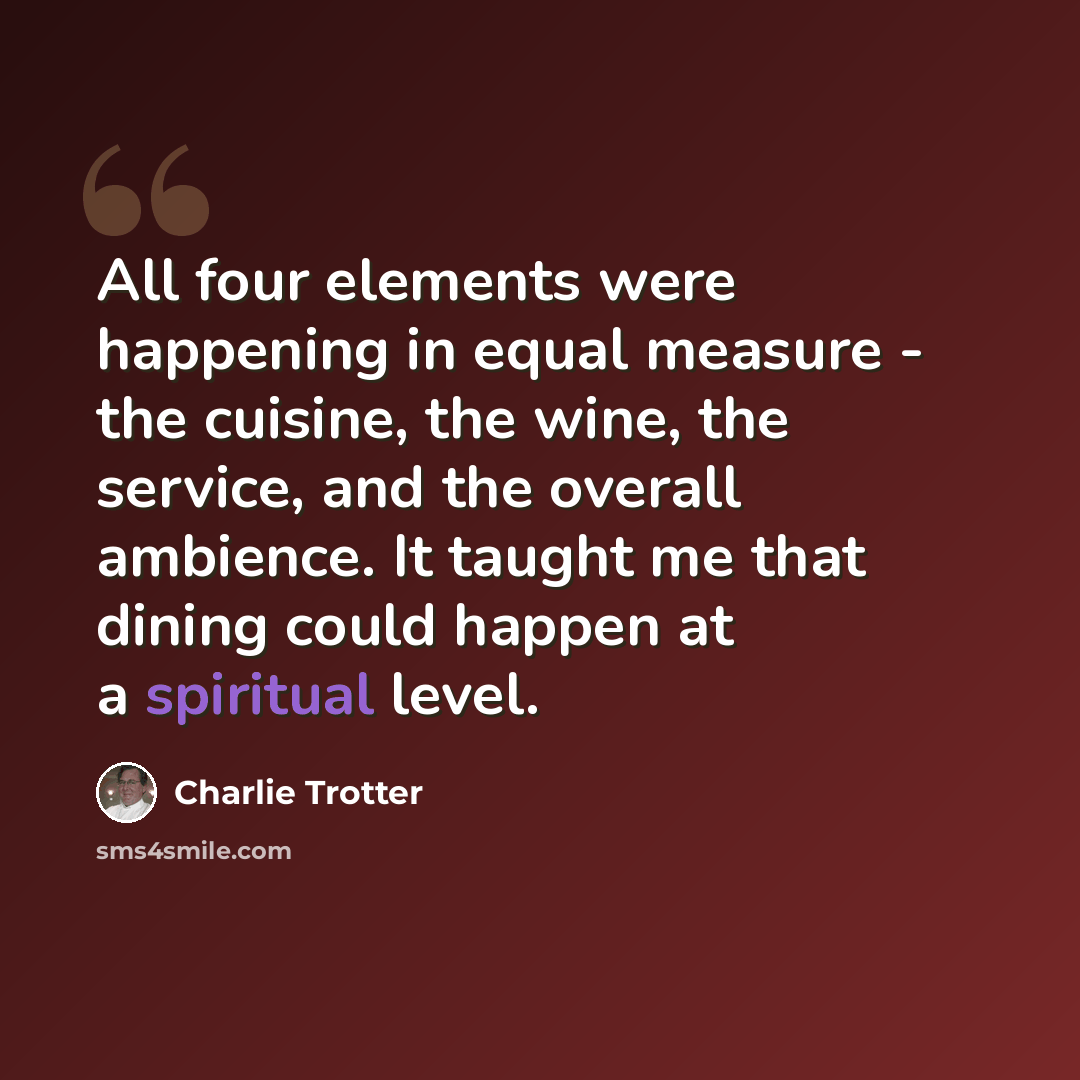 “All four elements were happening in equal measure - the cuisine, the wine, the service, and the overall ambience. It taught me that dining could happen at a spiritual level.” quote by Charlie Trotter