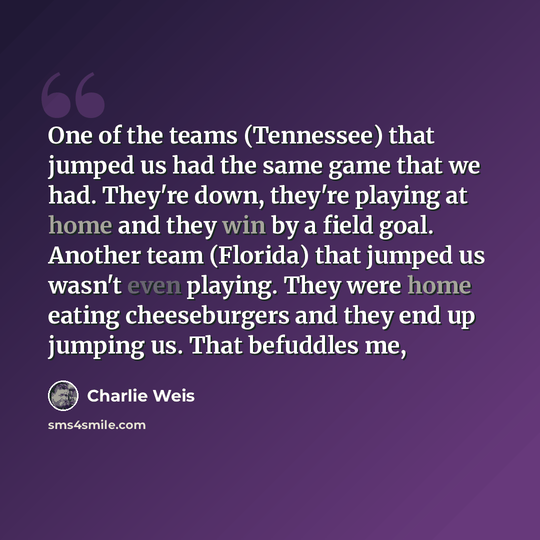 “One of the teams (Tennessee) that jumped us had the same game that we had. They're down, they're playing at home and they win by a field goal. Another team (Florida) that jumped us wasn't even playing. They were home eating cheeseburgers and they end up jumping us. That befuddles me,” quote by Charlie Weis