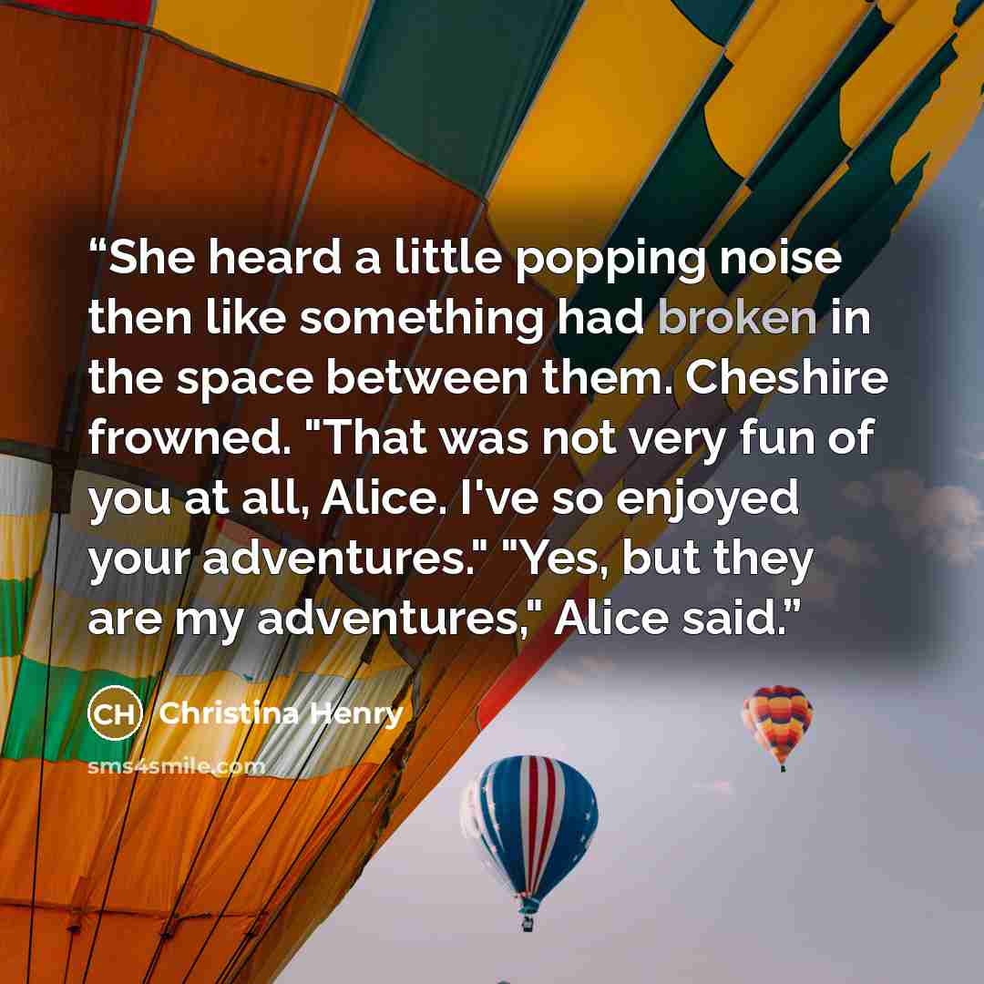 “She heard a little popping noise then like something had broken in the space between them. Cheshire frowned. "That was not very fun of you at all, Alice. I've so enjoyed your adventures." "Yes, but they are my adventures," Alice said.” quote by Christina Henry