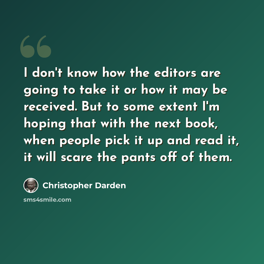 “I don't know how the editors are going to take it or how it may be received. But to some extent I'm hoping that with the next book, when people pick it up and read it, it will scare the pants off of them.” quote by Christopher Darden