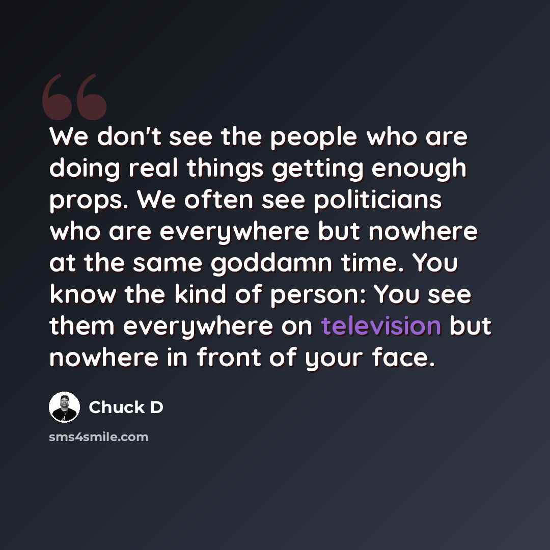 “We don't see the people who are doing real things getting enough props. We often see politicians who are everywhere but nowhere at the same goddamn time. You know the kind of person: You see them everywhere on television but nowhere in front of your face.” quote by Chuck D