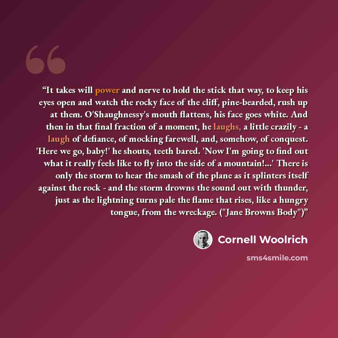 “It takes will power and nerve to hold the stick that way, to keep his eyes open and watch the rocky face of the cliff, pine-bearded, rush up at them. O'Shaughnessy's mouth flattens, his face goes white. And then in that final fraction of a moment, he laughs, a little crazily - a laugh of defiance…” quote by Cornell Woolrich