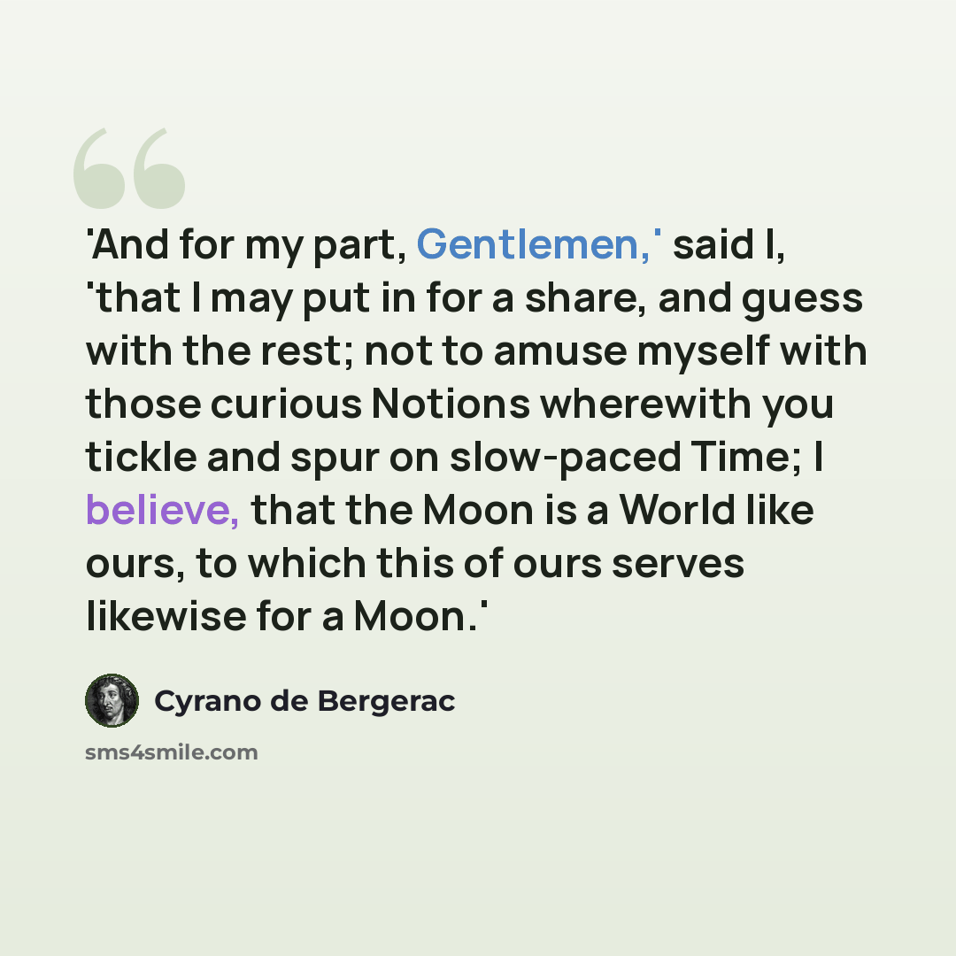 “'And for my part, Gentlemen,' said I, 'that I may put in for a share, and guess with the rest; not to amuse myself with those curious Notions wherewith you tickle and spur on slow-paced Time; I believe, that the Moon is a World like ours, to which this of ours serves likewise for a Moon.'” quote by Cyrano de Bergerac
