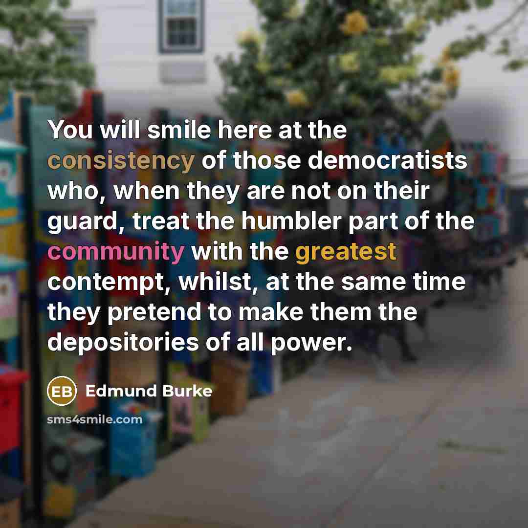 “You will smile here at the consistency of those democratists who, when they are not on their guard, treat the humbler part of the community with the greatest contempt, whilst, at the same time they pretend to make them the depositories of all power.” quote by Edmund Burke