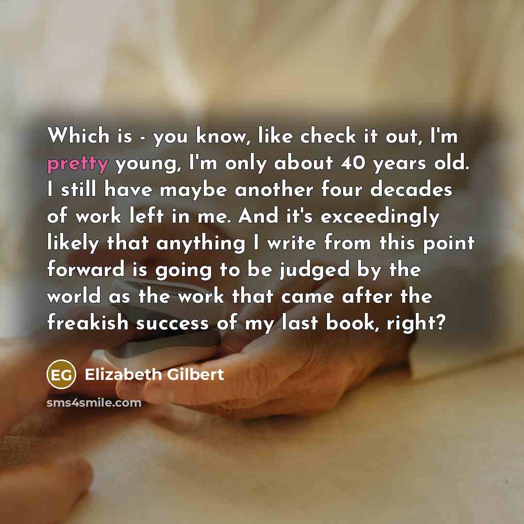 “Which is - you know, like check it out, I'm pretty young, I'm only about 40 years old. I still have maybe another four decades of work left in me. And it's exceedingly likely that anything I write from this point forward is going to be judged by the world as the work that came after the freakish…” quote by Elizabeth Gilbert