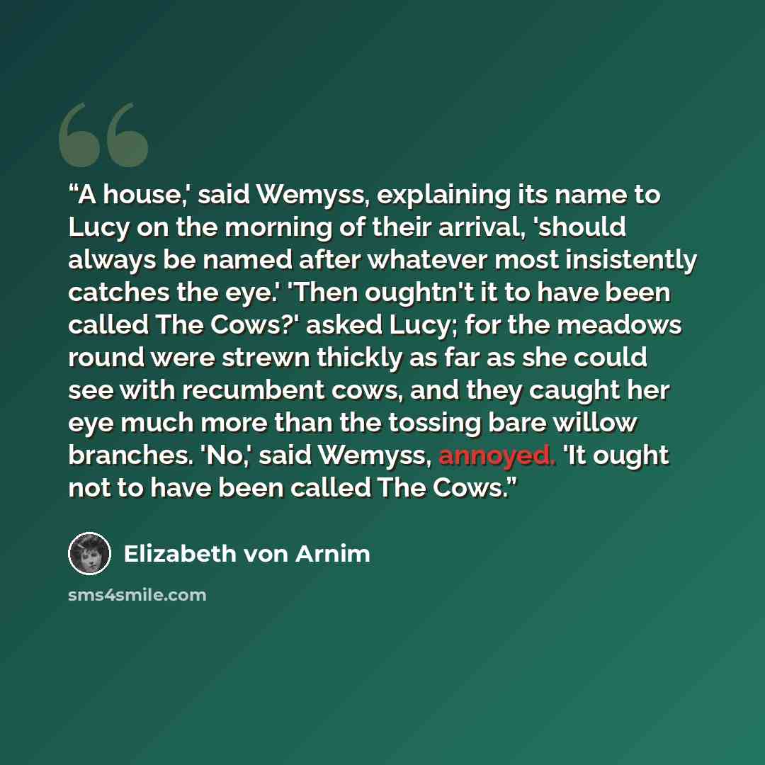 “A house,' said Wemyss, explaining its name to Lucy on the morning of their arrival, 'should always be named after whatever most insistently catches the eye.' 'Then oughtn't it to have been called The Cows?' asked Lucy; for the meadows round were strewn thickly as far as she could see with…” quote by Elizabeth von Arnim