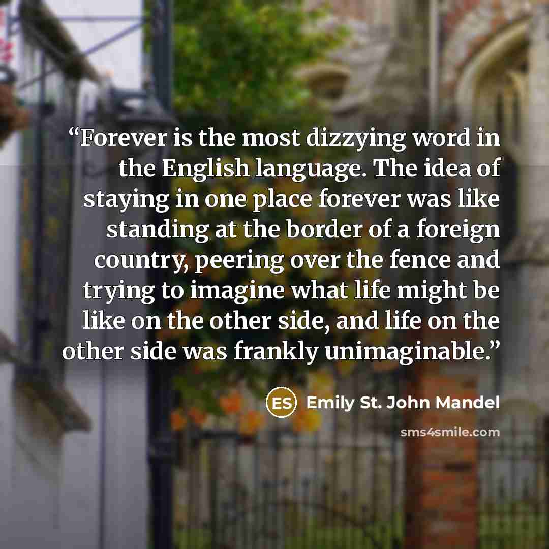 “Forever is the most dizzying word in the English language. The idea of staying in one place forever was like standing at the border of a foreign country, peering over the fence and trying to imagine what life might be like on the other side, and life on the other side was frankly unimaginable.” quote by Emily St. John Mandel