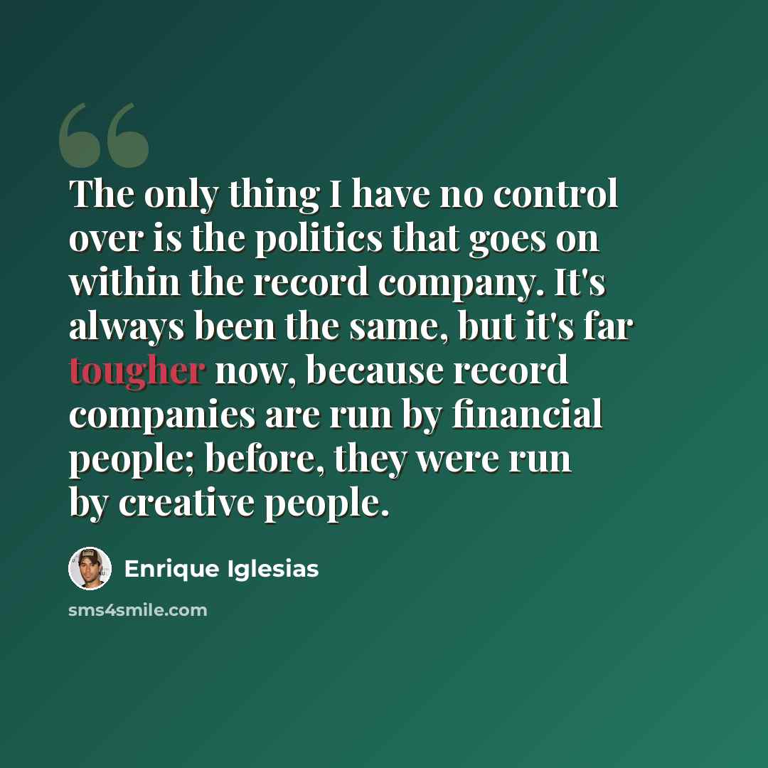 “The only thing I have no control over is the politics that goes on within the record company. It's always been the same, but it's far tougher now, because record companies are run by financial people; before, they were run by creative people.” quote by Enrique Iglesias