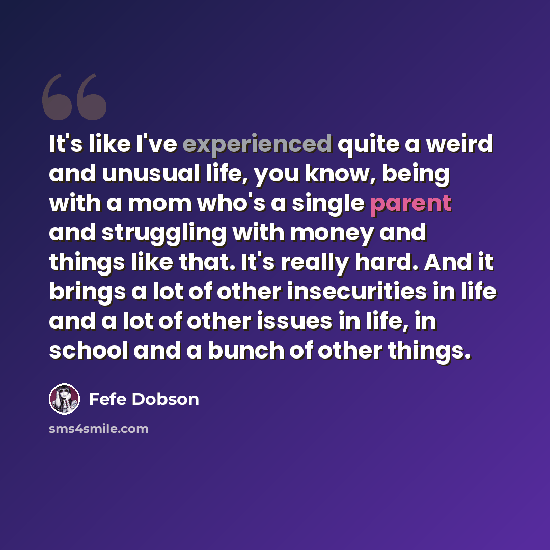 “It's like I've experienced quite a weird and unusual life, you know, being with a mom who's a single parent and struggling with money and things like that. It's really hard. And it brings a lot of other insecurities in life and a lot of other issues in life, in school and a bunch of other things.” quote by Fefe Dobson