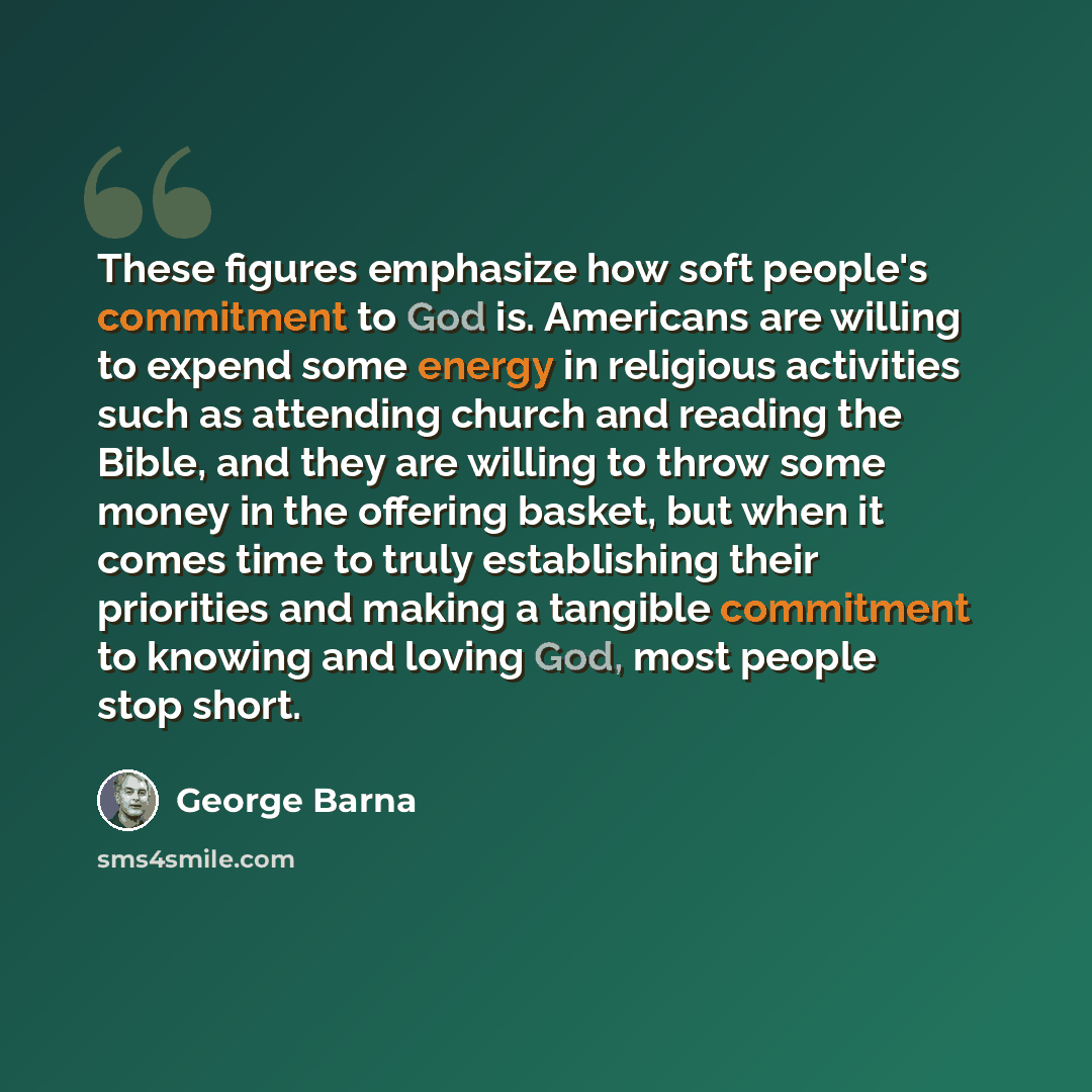 “These figures emphasize how soft people's commitment to God is. Americans are willing to expend some energy in religious activities such as attending church and reading the Bible, and they are willing to throw some money in the offering basket, but when it comes time to truly establishing their…” quote by George Barna