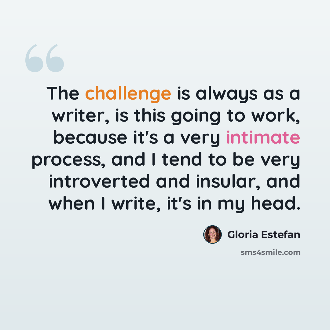 “The challenge is always as a writer, is this going to work, because it's a very intimate process, and I tend to be very introverted and insular, and when I write, it's in my head.” quote by Gloria Estefan