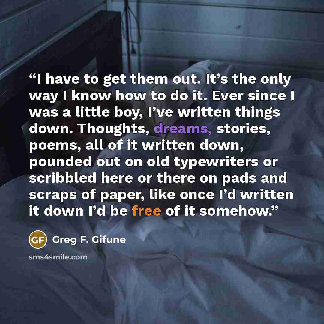 “I have to get them out. It’s the only way I know how to do it. Ever since I was a little boy, I’ve written things down. Thoughts, dreams, stories, poems, all of it written down, pounded out on old typewriters or scribbled here or there on pads and scraps of paper, like once I’d written it down I’d…” quote by Greg F. Gifune