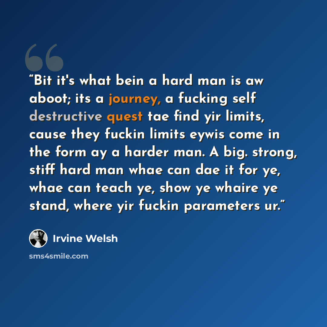 “Bit it's what bein a hard man is aw aboot; its a journey, a fucking self destructive quest tae find yir limits, cause they fuckin limits eywis come in the form ay a harder man. A big. strong, stiff hard man whae can dae it for ye, whae can teach ye, show ye whaire ye stand, where yir fuckin…” quote by Irvine Welsh