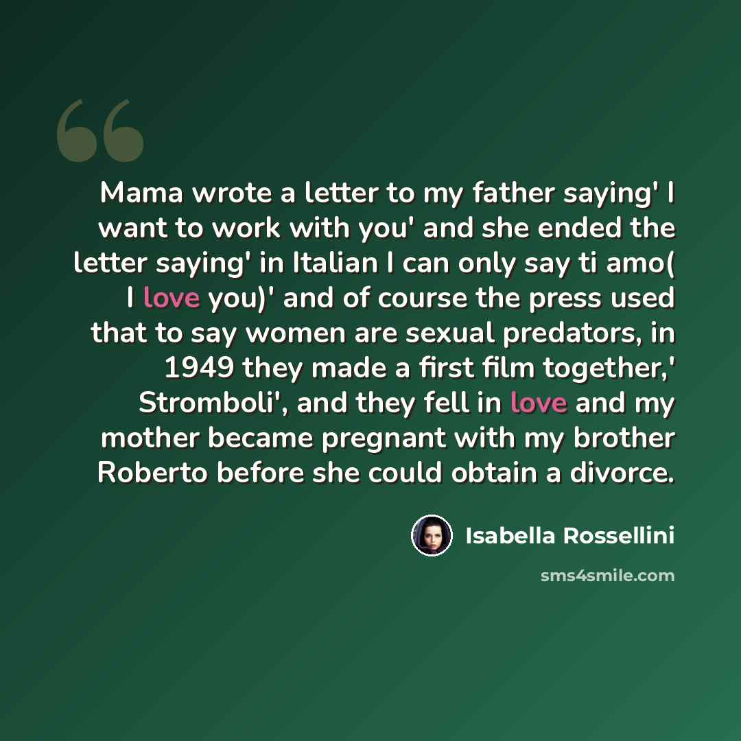 “Mama wrote a letter to my father saying' I want to work with you' and she ended the letter saying' in Italian I can only say ti amo( I love you)' and of course the press used that to say women are sexual predators, in 1949 they made a first film together,' Stromboli', and they fell in love and my…” quote by Isabella Rossellini