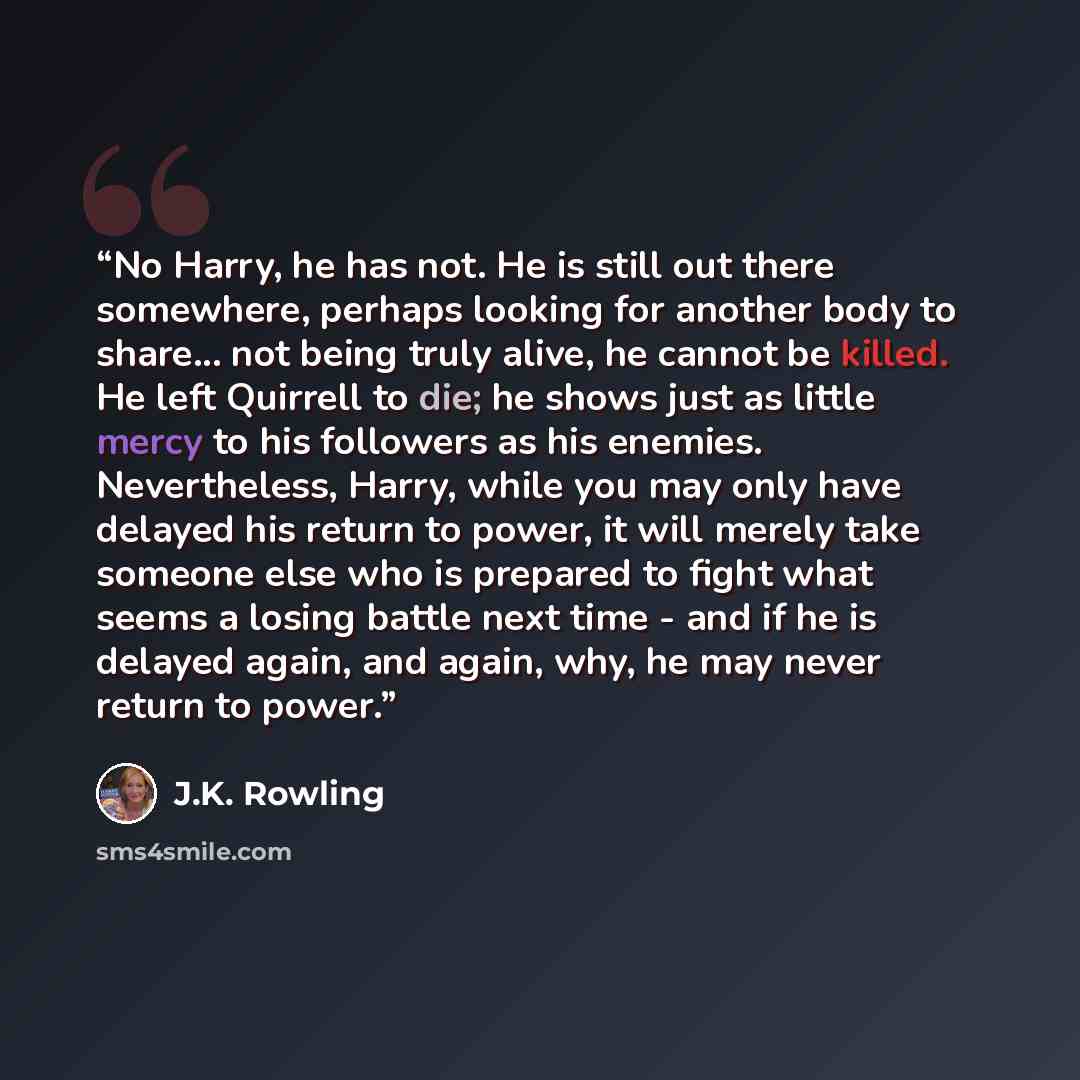 “No Harry, he has not. He is still out there somewhere, perhaps looking for another body to share... not being truly alive, he cannot be killed. He left Quirrell to die; he shows just as little mercy to his followers as his enemies. Nevertheless, Harry, while you may only have delayed his return to…” quote by J.K. Rowling