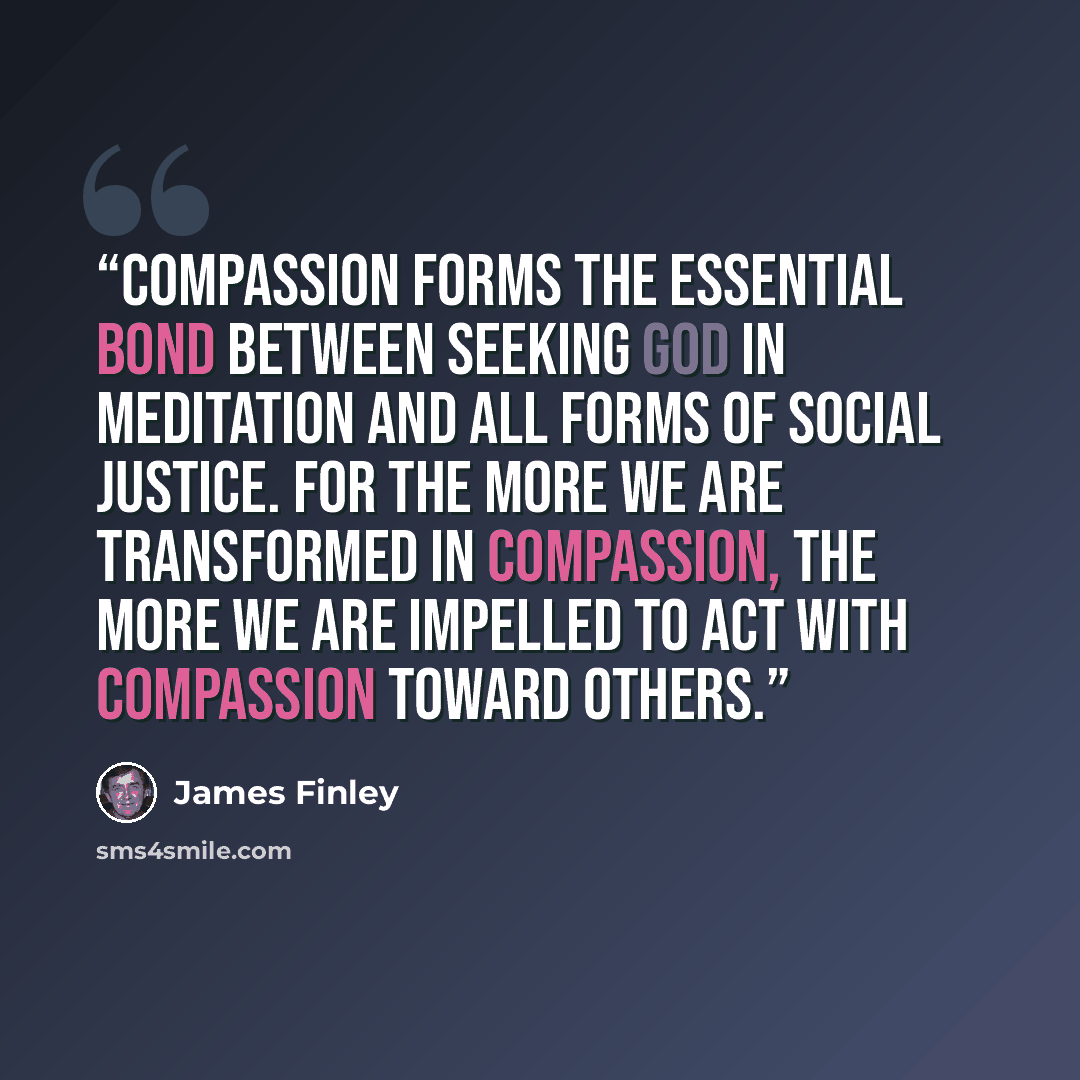 “Compassion forms the essential bond between seeking God in meditation and all forms of social justice. For the more we are transformed in compassion, the more we are impelled to act with compassion toward others.” quote by James Finley