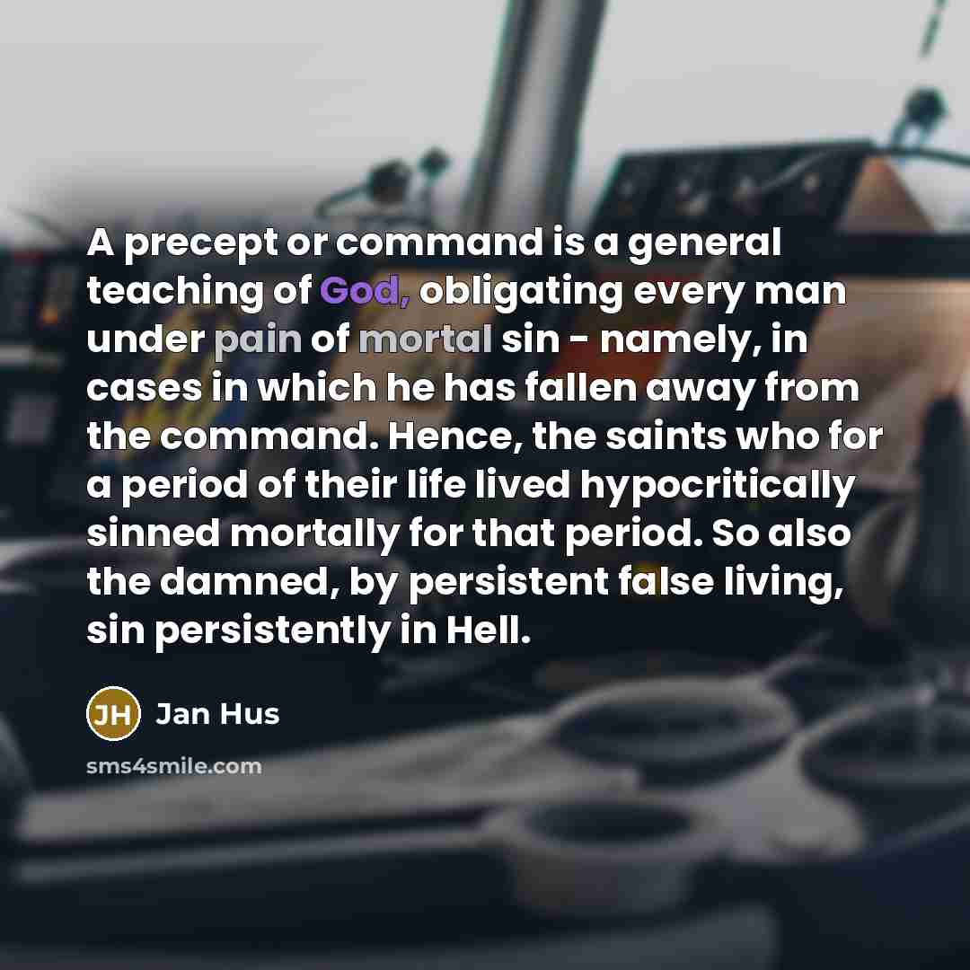 “A precept or command is a general teaching of God, obligating every man under pain of mortal sin - namely, in cases in which he has fallen away from the command. Hence, the saints who for a period of their life lived hypocritically sinned mortally for that period. So also the damned, by persistent…” quote by Jan Hus