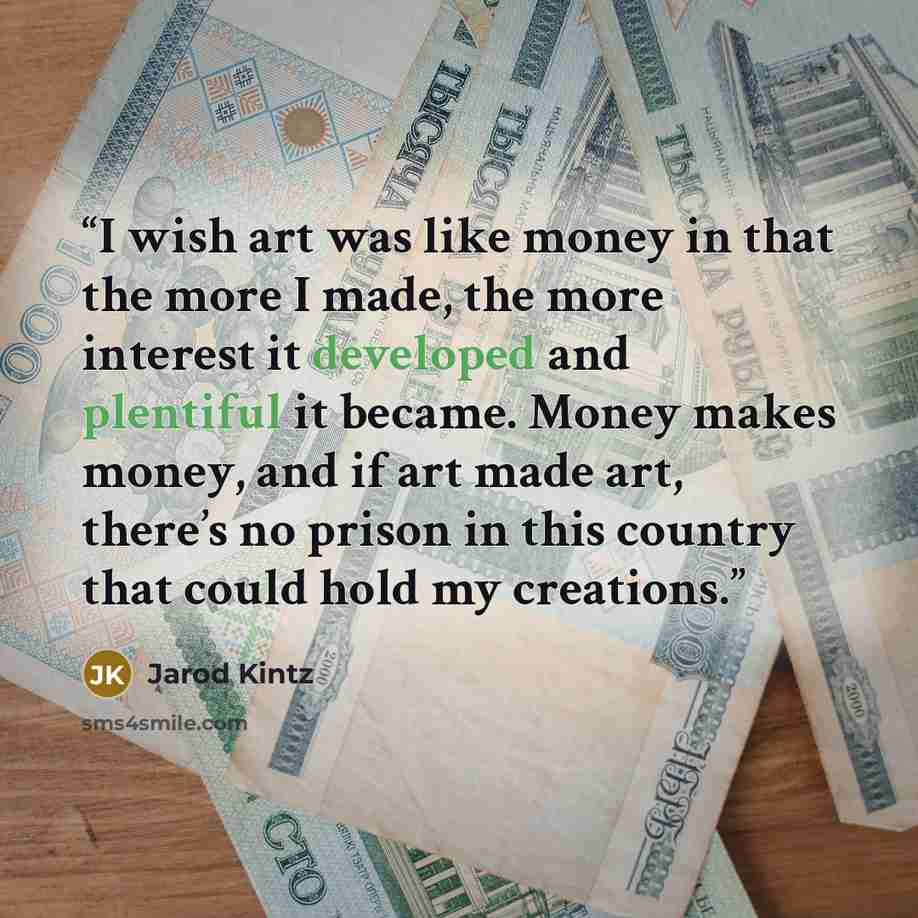 “I wish art was like money in that the more I made, the more interest it developed and plentiful it became. Money makes money, and if art made art, there’s no prison in this country that could hold my creations.” quote by Jarod Kintz