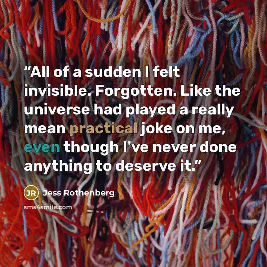 “All of a sudden I felt invisible. Forgotten. Like the universe had played a really mean practical joke on me, even though I've never done anything to deserve it.” quote by Jess Rothenberg