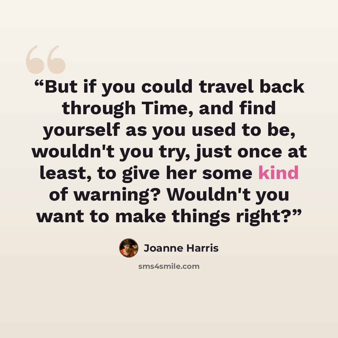 “But if you could travel back through Time, and find yourself as you used to be, wouldn't you try, just once at least, to give her some kind of warning? Wouldn't you want to make things right?” quote by Joanne Harris