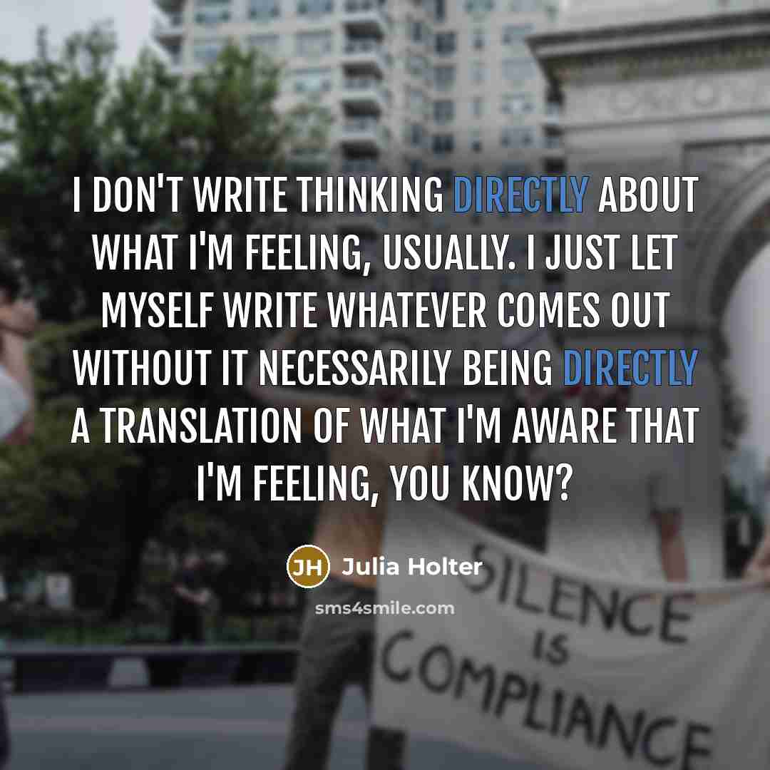 “I don't write thinking directly about what I'm feeling, usually. I just let myself write whatever comes out without it necessarily being directly a translation of what I'm aware that I'm feeling, you know?” quote by Julia Holter