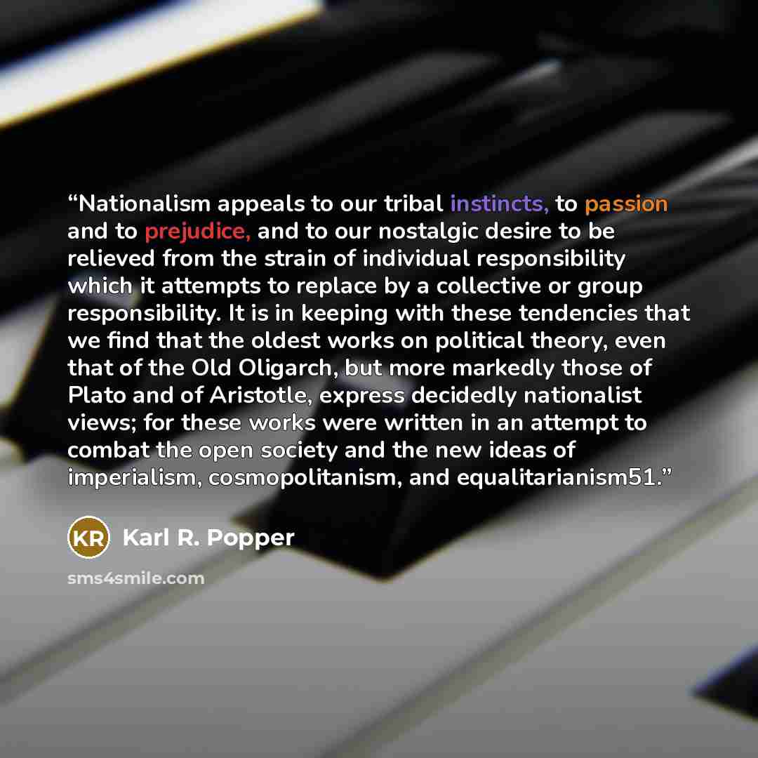 “Nationalism appeals to our tribal instincts, to passion and to prejudice, and to our nostalgic desire to be relieved from the strain of individual responsibility which it attempts to replace by a collective or group responsibility. It is in keeping with these tendencies that we find that the…” quote by Karl R. Popper
