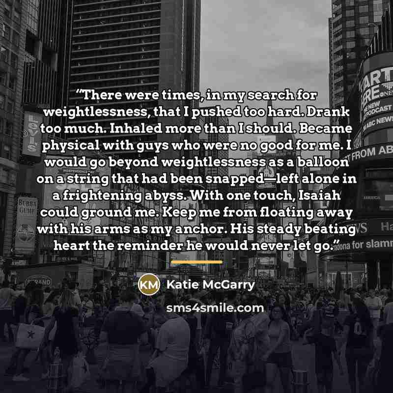 “There were times, in my search for weightlessness, that I pushed too hard. Drank too much. Inhaled more than I should. Became physical with guys who were no good for me. I would go beyond weightlessness as a balloon on a string that had been snapped—left alone in a frightening abyss. With one…” quote by Katie McGarry
