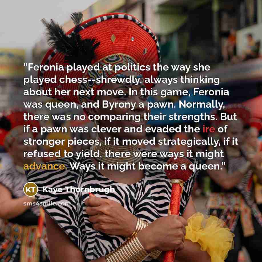 “Feronia played at politics the way she played chess--shrewdly, always thinking about her next move. In this game, Feronia was queen, and Byrony a pawn. Normally, there was no comparing their strengths. But if a pawn was clever and evaded the ire of stronger pieces, if it moved strategically, if it…” quote by Kaye Thornbrugh