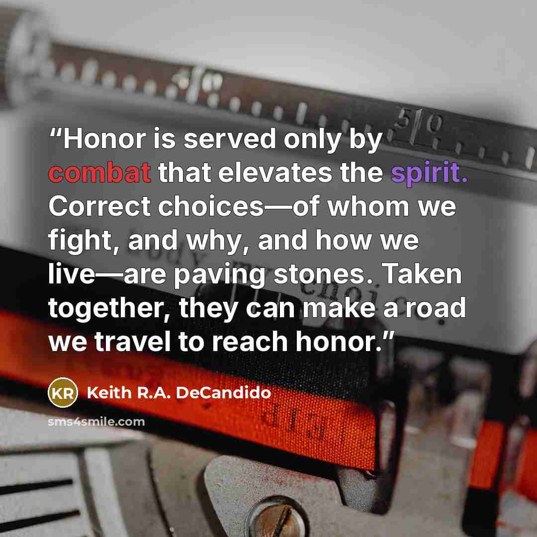 “Honor is served only by combat that elevates the spirit. Correct choices—of whom we fight, and why, and how we live—are paving stones. Taken together, they can make a road we travel to reach honor.” quote by Keith R.A. DeCandido