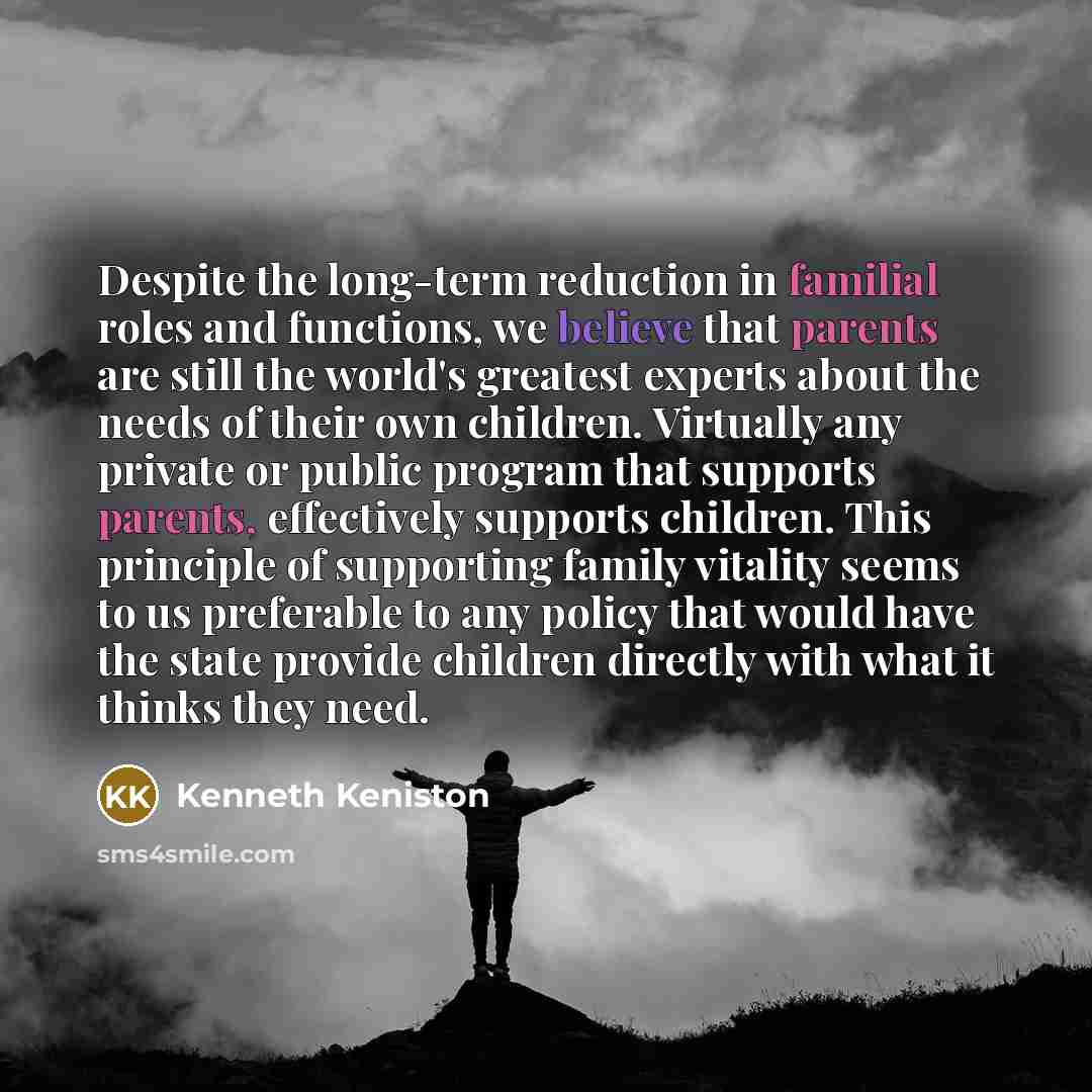 “Despite the long-term reduction in familial roles and functions, we believe that parents are still the world's greatest experts about the needs of their own children. Virtually any private or public program that supports parents, effectively supports children. This principle of supporting family…” quote by Kenneth Keniston