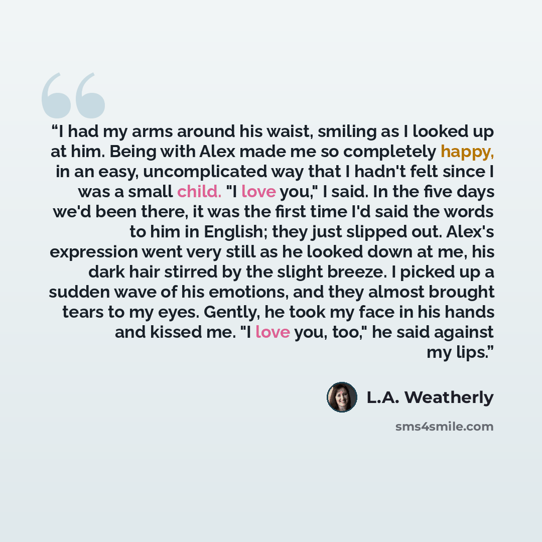 “I had my arms around his waist, smiling as I looked up at him. Being with Alex made me so completely happy, in an easy, uncomplicated way that I hadn't felt since I was a small child. "I love you," I said. In the five days we'd been there, it was the first time I'd said the words to him in…” quote by L.A. Weatherly
