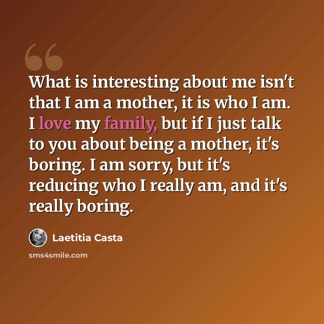 “What is interesting about me isn't that I am a mother, it is who I am. I love my family, but if I just talk to you about being a mother, it's boring. I am sorry, but it's reducing who I really am, and it's really boring.” quote by Laetitia Casta