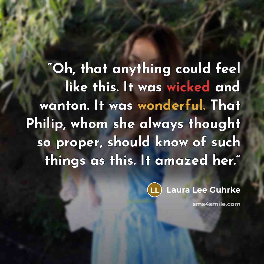 “Oh, that anything could feel like this. It was wicked and wanton. It was wonderful. That Philip, whom she always thought so proper, should know of such things as this. It amazed her.” quote by Laura Lee Guhrke